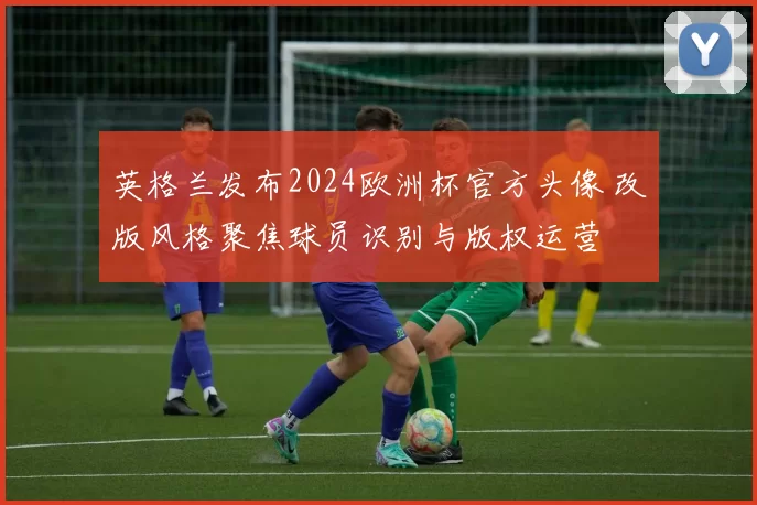 英格兰发布2024欧洲杯官方头像 改版风格聚焦球员识别与版权运营