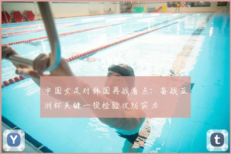 中国女足对韩国再战看点：备战亚洲杯关键一役检验攻防实力