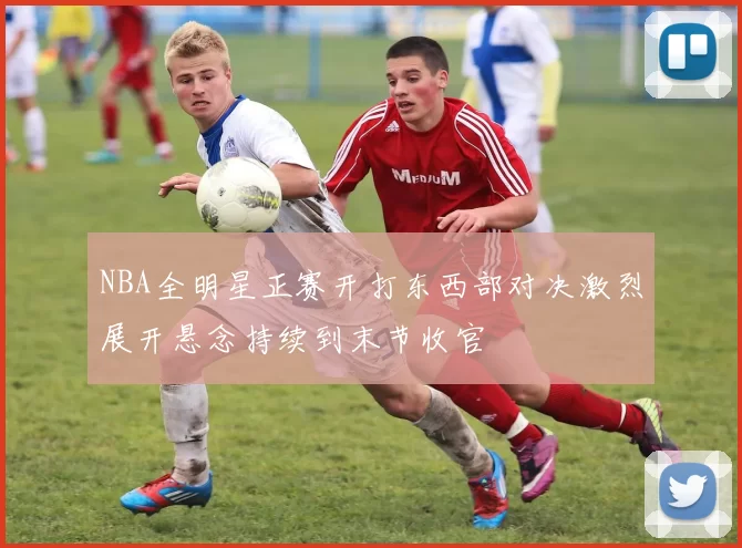 NBA全明星正赛开打东西部对决激烈展开悬念持续到末节收官