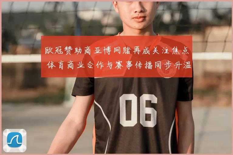 欧冠赞助商亚博网赌再成关注焦点 体育商业合作与赛事传播同步升温