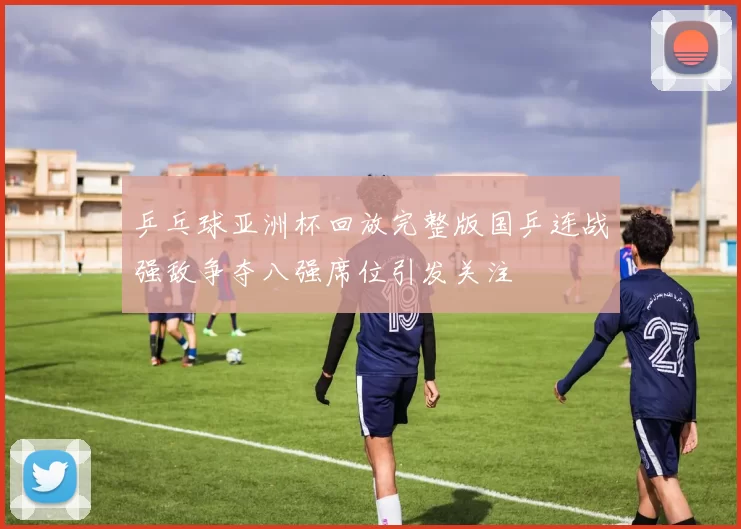 乒乓球亚洲杯回放完整版国乒连战强敌争夺八强席位引发关注