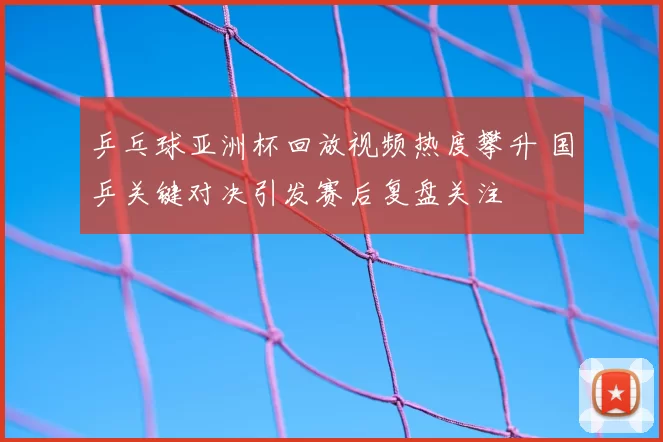 乒乓球亚洲杯回放视频热度攀升 国乒关键对决引发赛后复盘关注