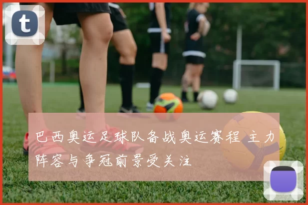 巴西奥运足球队备战奥运赛程 主力阵容与争冠前景受关注