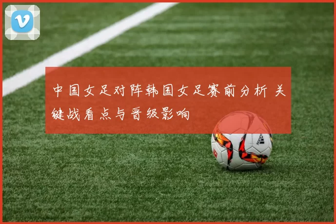 中国女足对阵韩国女足赛前分析 关键战看点与晋级影响