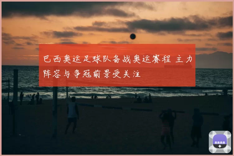 巴西奥运足球队备战奥运赛程 主力阵容与争冠前景受关注