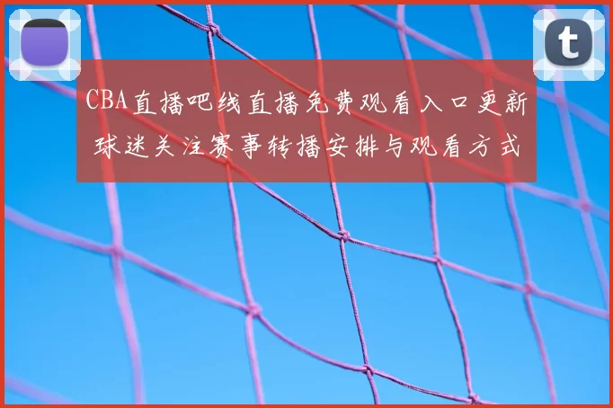 CBA直播吧线直播免费观看入口更新 球迷关注赛事转播安排与观看方式