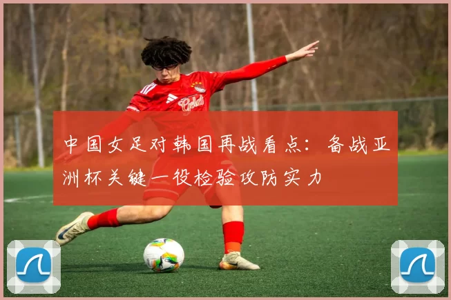 中国女足对韩国再战看点：备战亚洲杯关键一役检验攻防实力
