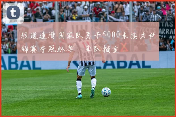 短道速滑国家队男子5000米接力世锦赛夺冠林孝埈率队摘金
