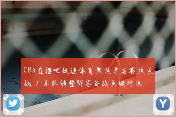 CBA直播吧极速体育聚焦季后赛焦点战 广东队调整阵容备战关键对决