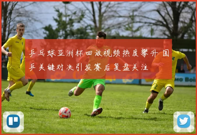 乒乓球亚洲杯回放视频热度攀升 国乒关键对决引发赛后复盘关注