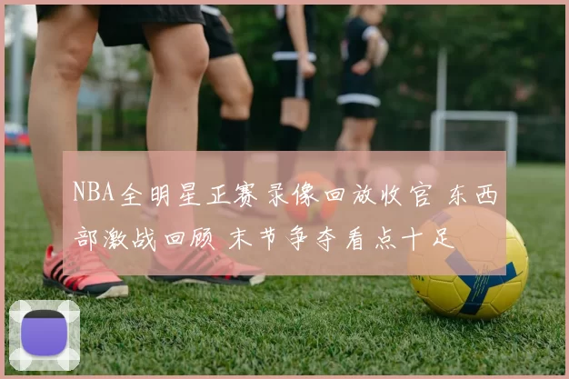 NBA全明星正赛录像回放收官 东西部激战回顾 末节争夺看点十足
