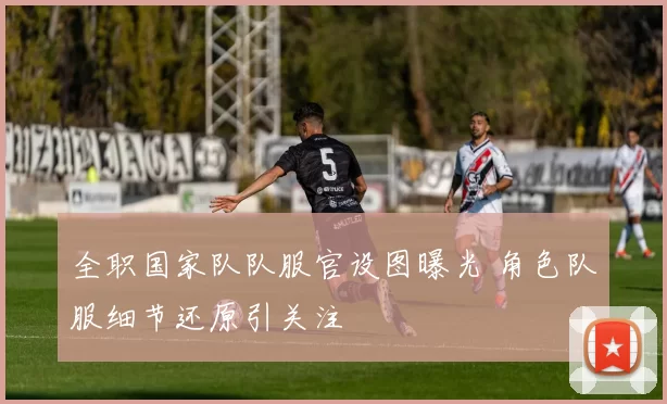 全职国家队队服官设图曝光 角色队服细节还原引关注