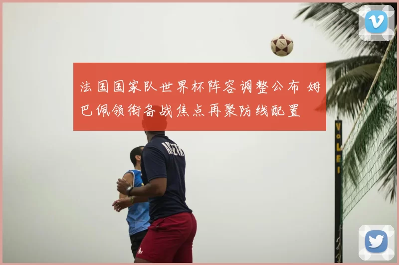 法国国家队世界杯阵容调整公布 姆巴佩领衔备战焦点再聚防线配置