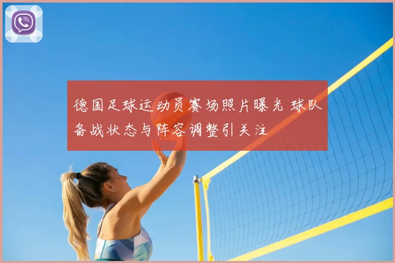 德国足球运动员赛场照片曝光 球队备战状态与阵容调整引关注