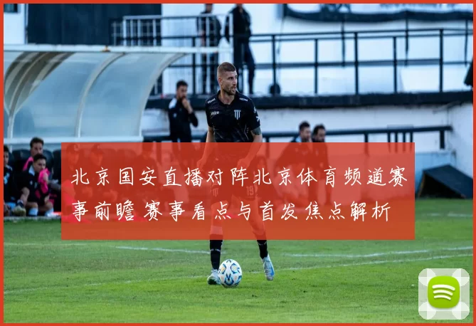 北京国安直播对阵北京体育频道赛事前瞻 赛事看点与首发焦点解析