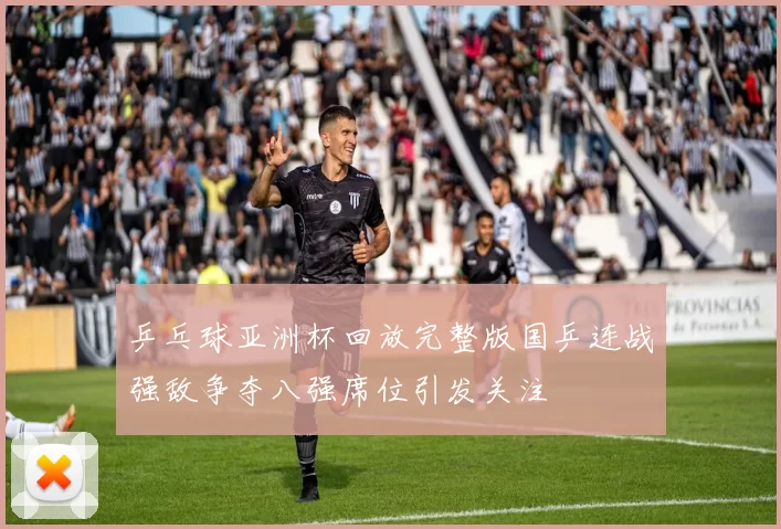 乒乓球亚洲杯回放完整版国乒连战强敌争夺八强席位引发关注