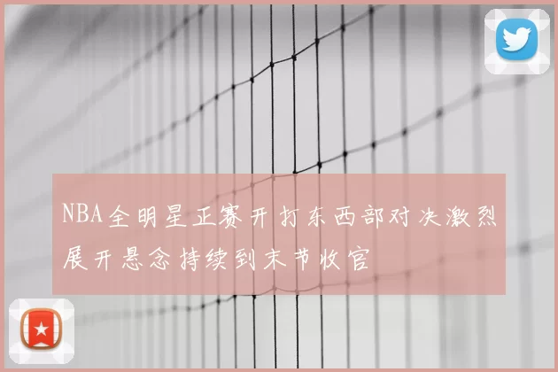 NBA全明星正赛开打东西部对决激烈展开悬念持续到末节收官