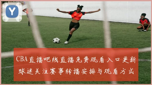 CBA直播吧线直播免费观看入口更新 球迷关注赛事转播安排与观看方式