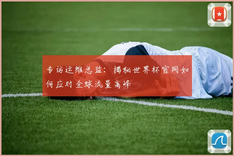 专访运维总监:揭秘世界杯官网如何应对全球流量高峰