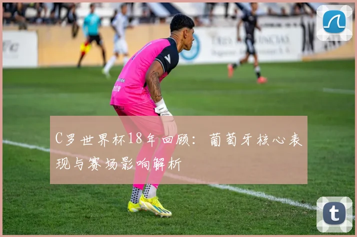 C罗世界杯18年回顾:葡萄牙核心表现与赛场影响解析