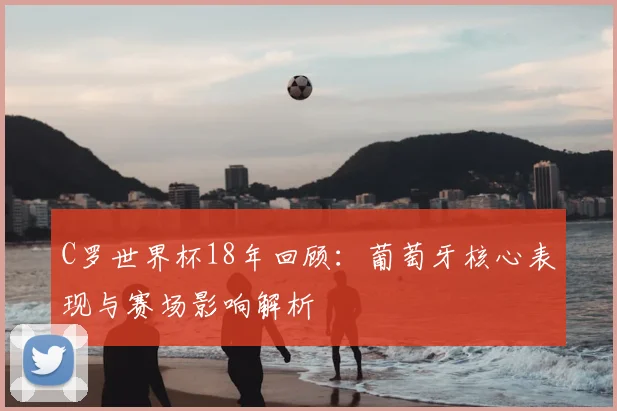 C罗世界杯18年回顾:葡萄牙核心表现与赛场影响解析