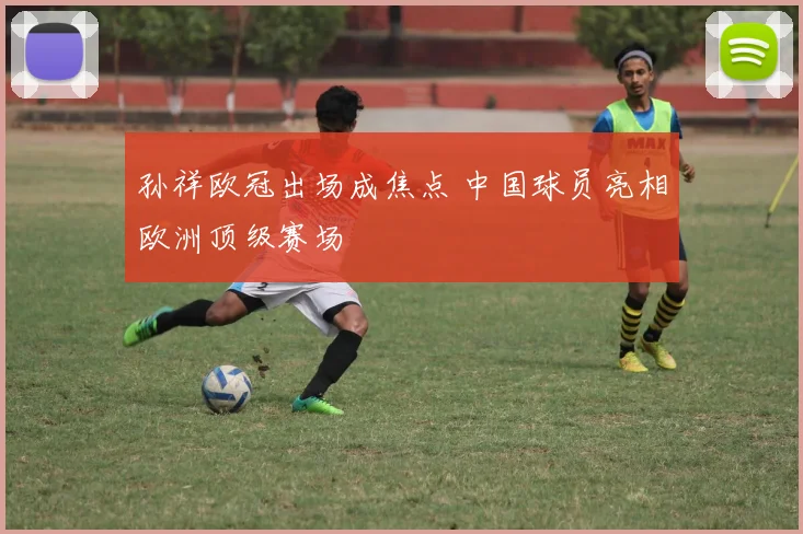 孙祥欧冠出场成焦点 中国球员亮相欧洲顶级赛场