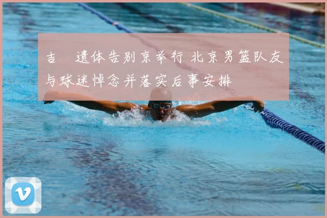 吉喆遗体告别京举行 北京男篮队友与球迷悼念并落实后事安排