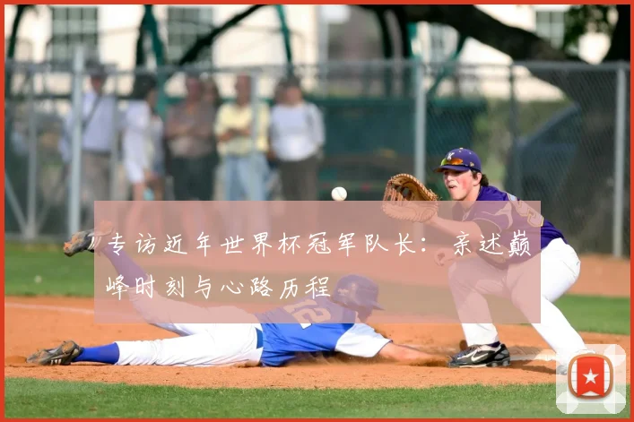 专访近年世界杯冠军队长：亲述巅峰时刻与心路历程