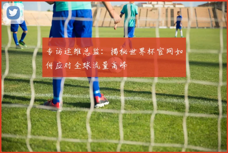 专访运维总监：揭秘世界杯官网如何应对全球流量高峰