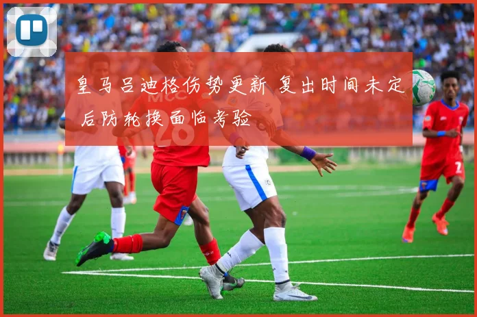 皇马吕迪格伤势更新 复出时间未定 后防轮换面临考验