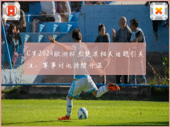 C罗2024欧洲杯王楚淇相关话题引关注,赛事讨论持续升温