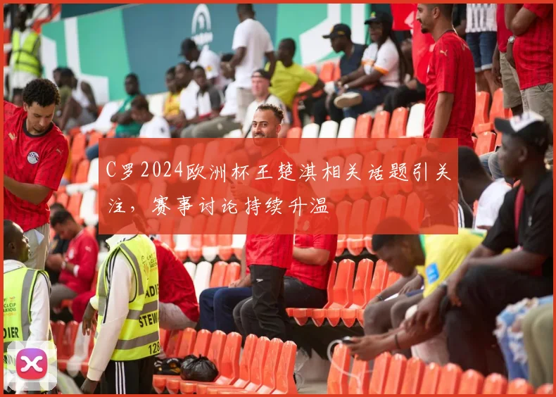 C罗2024欧洲杯王楚淇相关话题引关注,赛事讨论持续升温