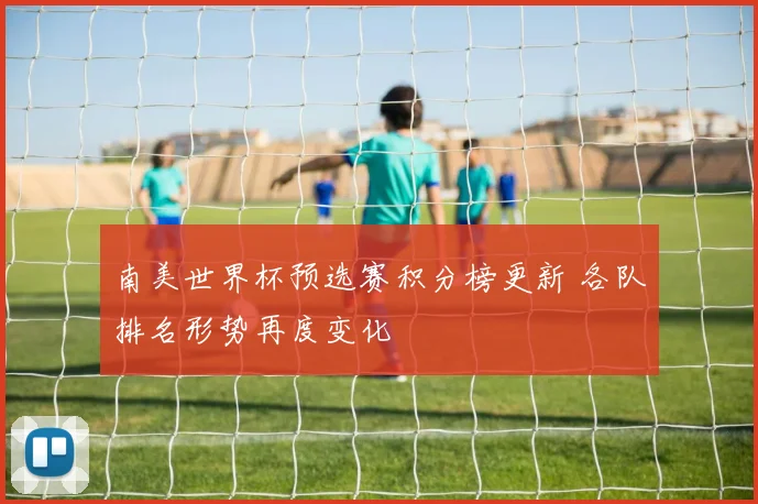南美世界杯预选赛积分榜更新 各队排名形势再度变化