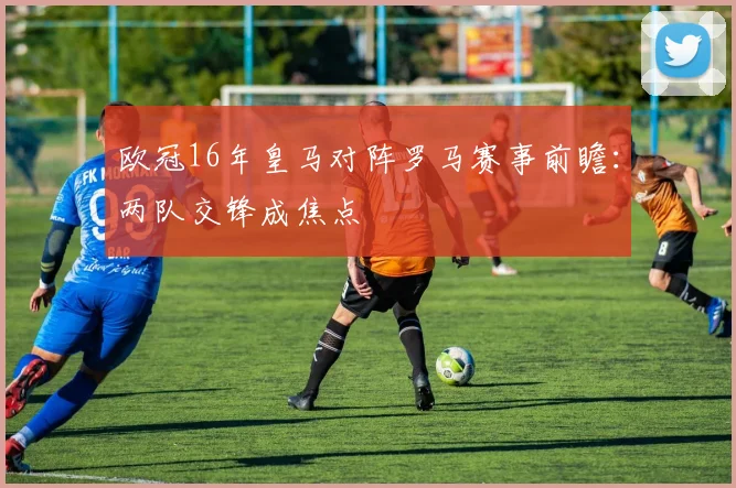 欧冠16年皇马对阵罗马赛事前瞻:两队交锋成焦点