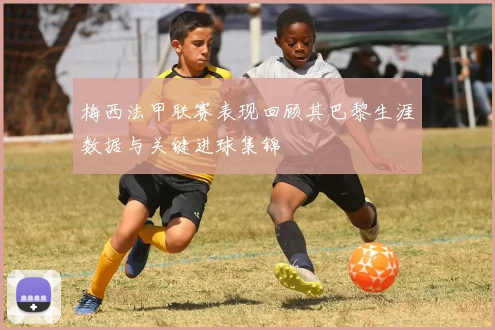 梅西法甲联赛表现回顾其巴黎生涯数据与关键进球集锦