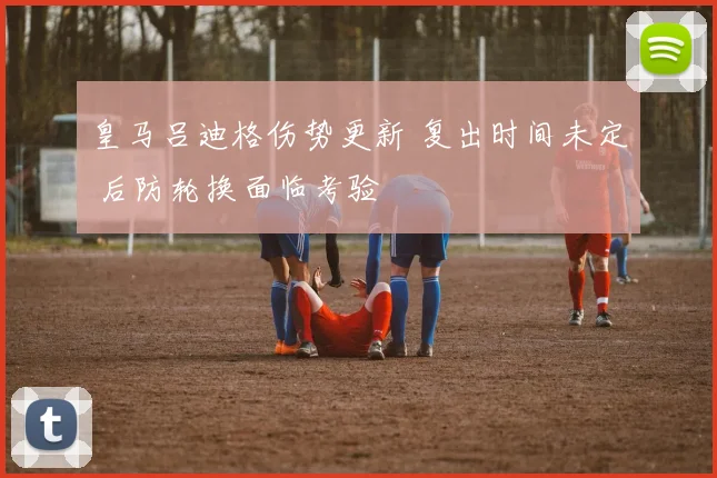 皇马吕迪格伤势更新 复出时间未定 后防轮换面临考验